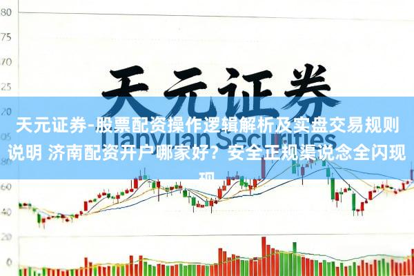 天元证券-股票配资操作逻辑解析及实盘交易规则说明 济南配资开户哪家好？安全正规渠说念全闪现