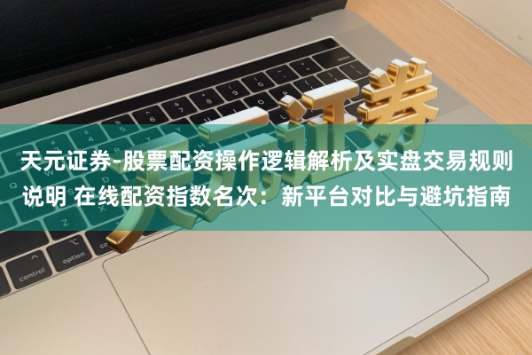 天元证券-股票配资操作逻辑解析及实盘交易规则说明 在线配资指数名次：新平台对比与避坑指南