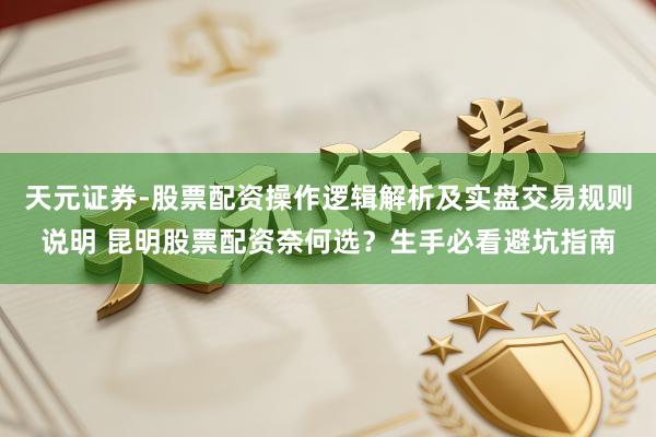 天元证券-股票配资操作逻辑解析及实盘交易规则说明 昆明股票配资奈何选？生手必看避坑指南