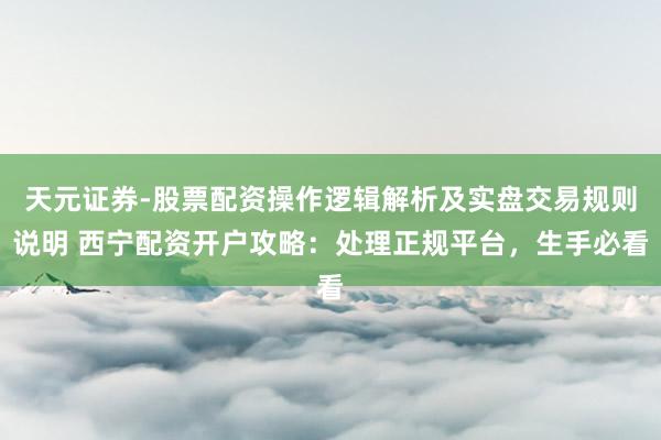 天元证券-股票配资操作逻辑解析及实盘交易规则说明 西宁配资开户攻略：处理正规平台，生手必看