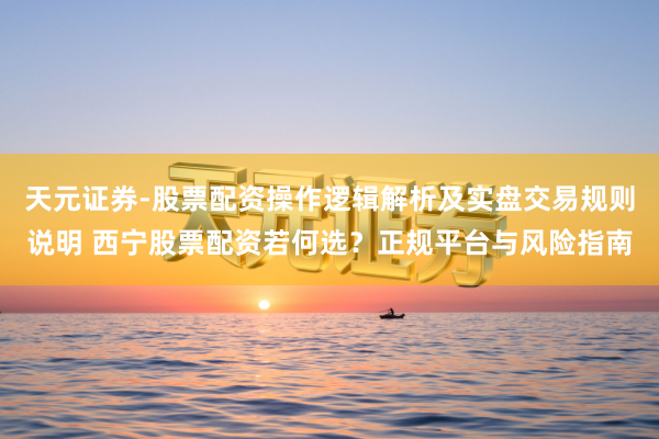 天元证券-股票配资操作逻辑解析及实盘交易规则说明 西宁股票配资若何选？正规平台与风险指南