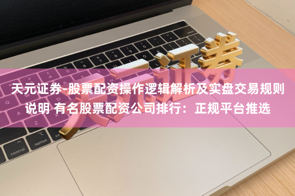 天元证券-股票配资操作逻辑解析及实盘交易规则说明 有名股票配资公司排行：正规平台推选