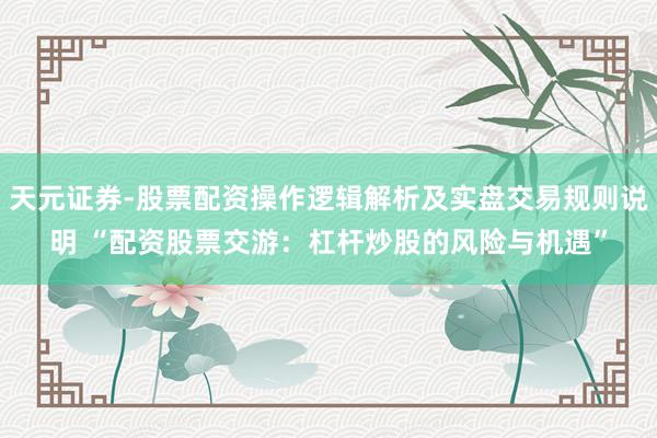 天元证券-股票配资操作逻辑解析及实盘交易规则说明 “配资股票交游：杠杆炒股的风险与机遇”