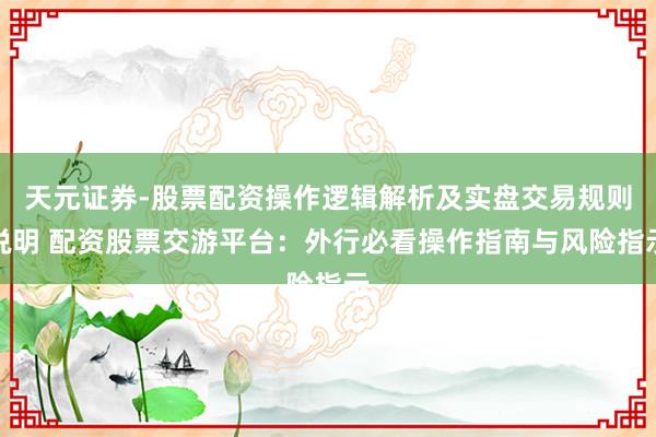 天元证券-股票配资操作逻辑解析及实盘交易规则说明 配资股票交游平台：外行必看操作指南与风险指示