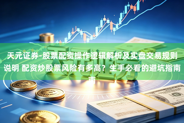 天元证券-股票配资操作逻辑解析及实盘交易规则说明 配资炒股票风险有多高？生手必看的避坑指南