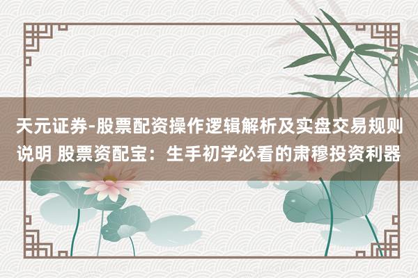 天元证券-股票配资操作逻辑解析及实盘交易规则说明 股票资配宝：生手初学必看的肃穆投资利器