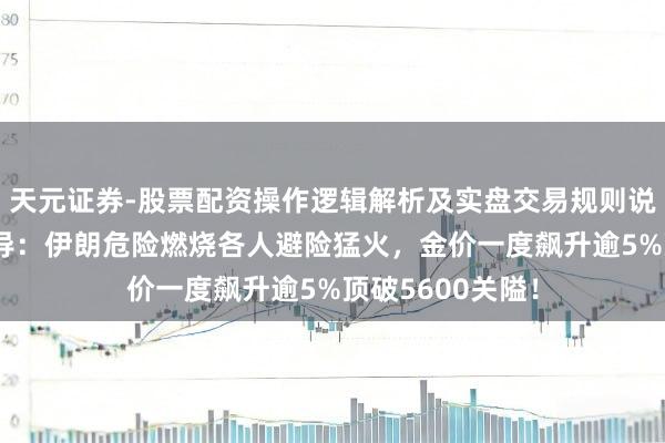 天元证券-股票配资操作逻辑解析及实盘交易规则说明 黄金来回辅导：伊朗危险燃烧各人避险猛火，金价一度飙升逾5%顶破5600关隘！