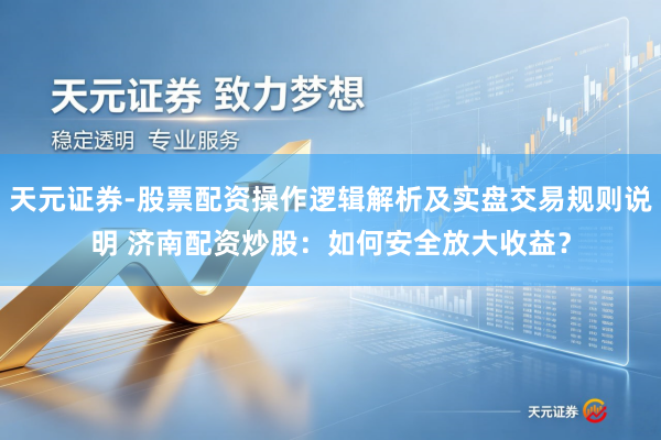 天元证券-股票配资操作逻辑解析及实盘交易规则说明 济南配资炒股：如何安全放大收益？