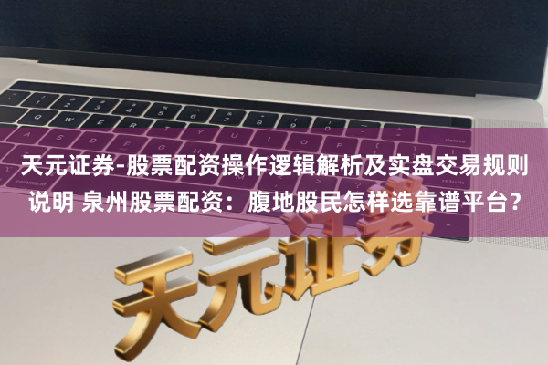 天元证券-股票配资操作逻辑解析及实盘交易规则说明 泉州股票配资：腹地股民怎样选靠谱平台？