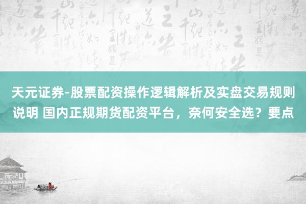 天元证券-股票配资操作逻辑解析及实盘交易规则说明 国内正规期货配资平台，奈何安全选？要点