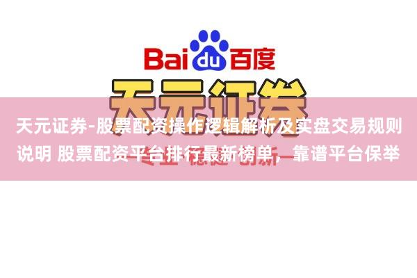 天元证券-股票配资操作逻辑解析及实盘交易规则说明 股票配资平台排行最新榜单，靠谱平台保举