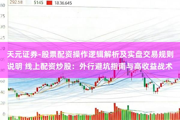 天元证券-股票配资操作逻辑解析及实盘交易规则说明 线上配资炒股：外行避坑指南与高收益战术