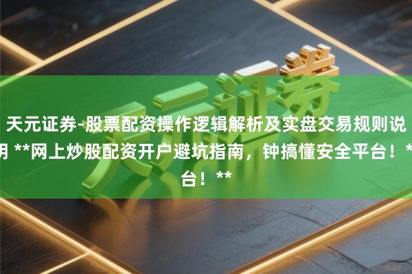 天元证券-股票配资操作逻辑解析及实盘交易规则说明 **网上炒股配资开户避坑指南，钟搞懂安全平台！**