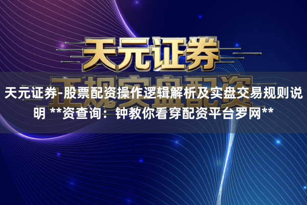 天元证券-股票配资操作逻辑解析及实盘交易规则说明 **资查询：钟教你看穿配资平台罗网**