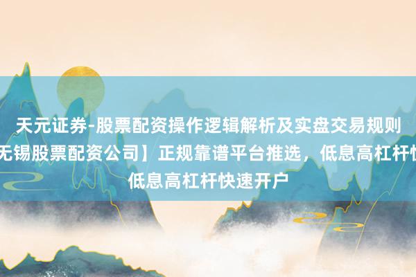 天元证券-股票配资操作逻辑解析及实盘交易规则说明 【无锡股票配资公司】正规靠谱平台推选，低息高杠杆快速开户