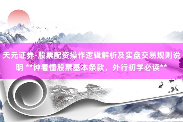 天元证券-股票配资操作逻辑解析及实盘交易规则说明 **钟看懂股票基本条款，外行初学必读**