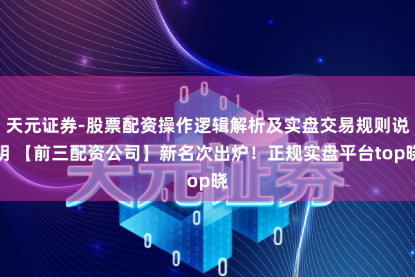 天元证券-股票配资操作逻辑解析及实盘交易规则说明 【前三配资公司】新名次出炉！正规实盘平台top晓